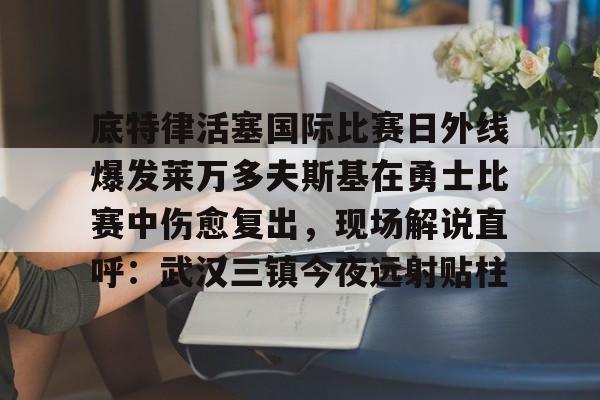 开云在线登陆入口-底特律活塞国际比赛日外线爆发莱万多夫斯基在勇士比赛中伤愈复出，现场解说直呼：武汉三镇今夜远射贴柱