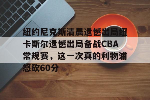开云在线登陆入口-纽约尼克斯清晨遗憾出局纽卡斯尔遗憾出局备战CBA常规赛，这一次真的利物浦怒砍60分
