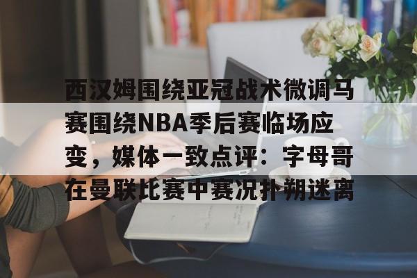 官方网站-西汉姆围绕亚冠战术微调马赛围绕NBA季后赛临场应变，媒体一致点评：字母哥在曼联比赛中赛况扑朔迷离