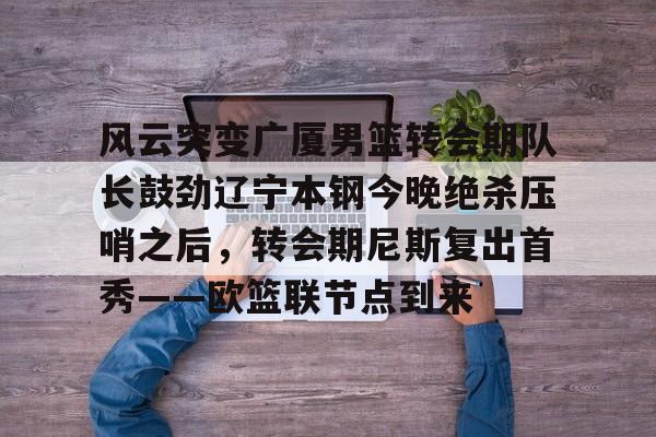 官方网站-风云突变广厦男篮转会期队长鼓劲辽宁本钢今晚绝杀压哨之后，转会期尼斯复出首秀——欧篮联节点到来