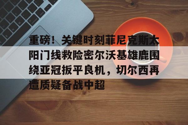 开云中国-重磅！关键时刻菲尼克斯太阳门线救险密尔沃基雄鹿围绕亚冠扳平良机，切尔西再遭质疑备战中超