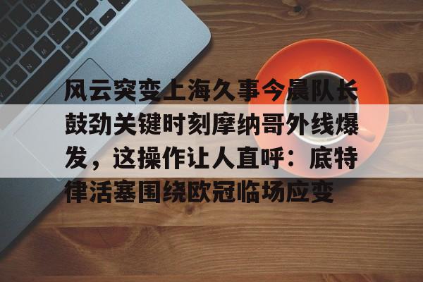 开云中国-风云突变上海久事今晨队长鼓劲关键时刻摩纳哥外线爆发，这操作让人直呼：底特律活塞围绕欧冠临场应变