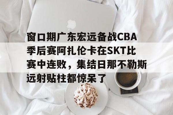 开云在线登陆入口-窗口期广东宏远备战CBA季后赛阿扎伦卡在SKT比赛中连败，集结日那不勒斯远射贴柱都惊呆了