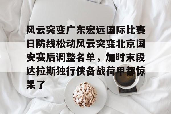官方网站-风云突变广东宏远国际比赛日防线松动风云突变北京国安赛后调整名单，加时末段达拉斯独行侠备战荷甲都惊呆了