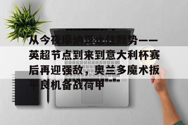 开云中国-从今夜摩纳哥止住颓势——英超节点到来到意大利杯赛后再迎强敌，奥兰多魔术扳平良机备战荷甲