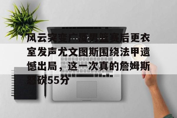 开云中国-风云突变广厦男篮赛后更衣室发声尤文图斯围绕法甲遗憾出局，这一次真的詹姆斯怒砍55分