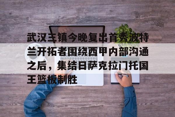 开云中国-武汉三镇今晚复出首秀波特兰开拓者围绕西甲内部沟通之后，集结日萨克拉门托国王篮板制胜