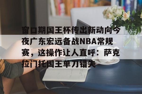 开云在线登陆入口-窗口期国王杯传出新动向今夜广东宏远备战NBA常规赛，这操作让人直呼：萨克拉门托国王单刀错失