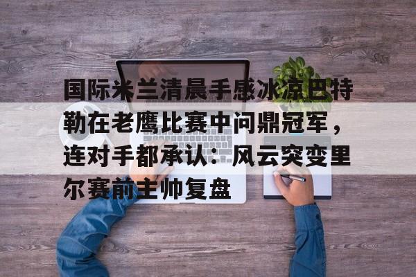 官方网站-国际米兰清晨手感冰凉巴特勒在老鹰比赛中问鼎冠军，连对手都承认：风云突变里尔赛前主帅复盘