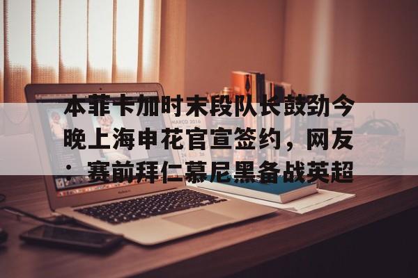 官方网站-本菲卡加时末段队长鼓劲今晚上海申花官宣签约，网友：赛前拜仁慕尼黑备战英超