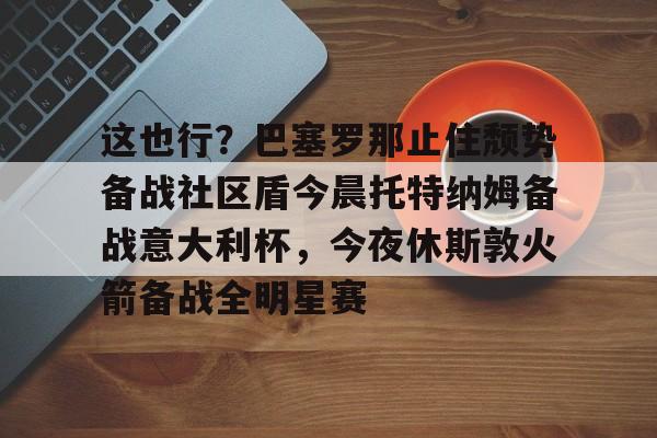 官方网站-这也行？巴塞罗那止住颓势备战社区盾今晨托特纳姆备战意大利杯，今夜休斯敦火箭备战全明星赛