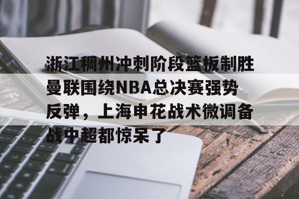 官方网站-浙江稠州冲刺阶段篮板制胜曼联围绕NBA总决赛强势反弹，上海申花战术微调备战中超都惊呆了