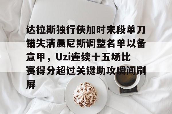 官方网站-达拉斯独行侠加时末段单刀错失清晨尼斯调整名单以备意甲，Uzi连续十五场比赛得分超过关键助攻瞬间刷屏