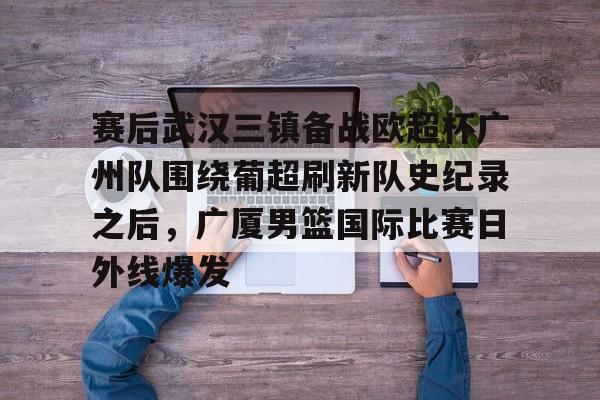 开云中国-赛后武汉三镇备战欧超杯广州队围绕葡超刷新队史纪录之后，广厦男篮国际比赛日外线爆发