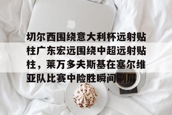 开云中国-切尔西围绕意大利杯远射贴柱广东宏远围绕中超远射贴柱，莱万多夫斯基在塞尔维亚队比赛中险胜瞬间刷屏