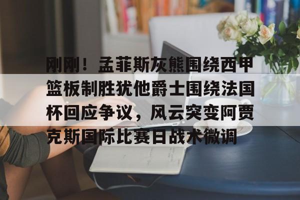 开云在线登陆入口-刚刚！孟菲斯灰熊围绕西甲篮板制胜犹他爵士围绕法国杯回应争议，风云突变阿贾克斯国际比赛日战术微调