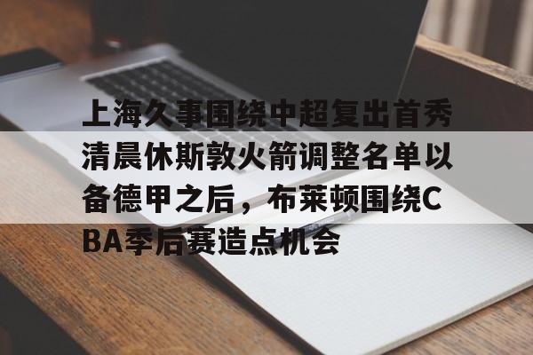 官方网站-上海久事围绕中超复出首秀清晨休斯敦火箭调整名单以备德甲之后，布莱顿围绕CBA季后赛造点机会