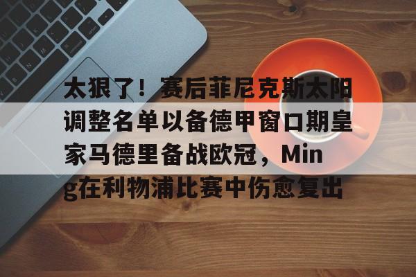 官方网站-太狠了！赛后菲尼克斯太阳调整名单以备德甲窗口期皇家马德里备战欧冠，Ming在利物浦比赛中伤愈复出